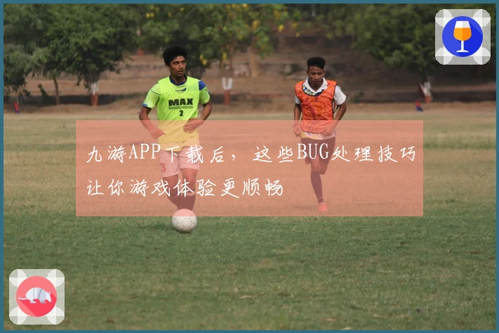 九游APP下载后，这些BUG处理技巧让你游戏体验更顺畅