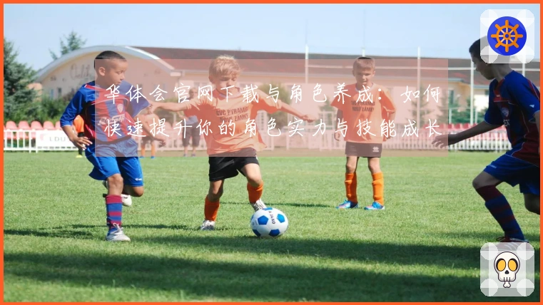 华体会官网下载与角色养成：如何快速提升你的角色实力与技能成长