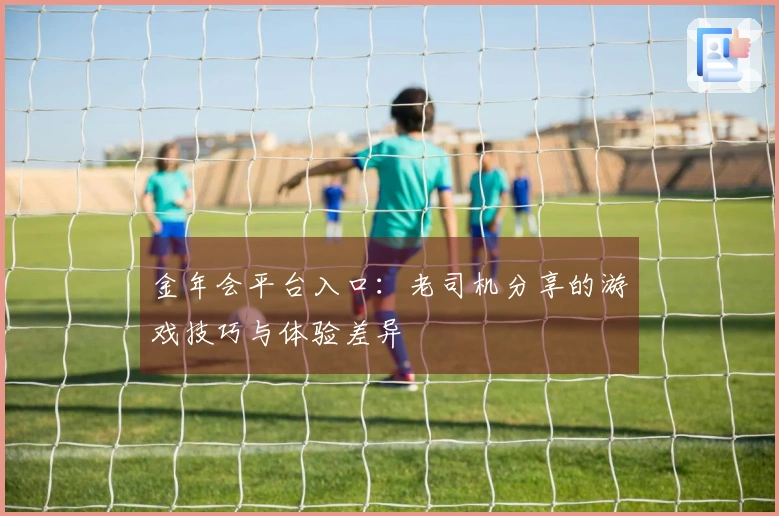 金年会平台入口：老司机分享的游戏技巧与体验差异